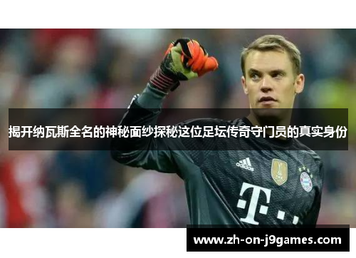 揭开纳瓦斯全名的神秘面纱探秘这位足坛传奇守门员的真实身份