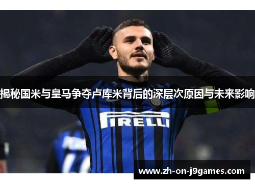 揭秘国米与皇马争夺卢库米背后的深层次原因与未来影响 揭秘国米与皇马争夺卢库米背后的深层次原因与未来影响
