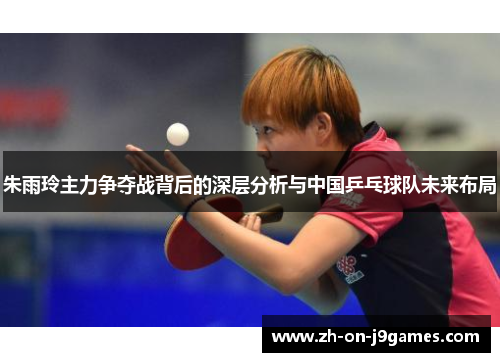 朱雨玲主力争夺战背后的深层分析与中国乒乓球队未来布局 朱雨玲主力争夺战背后的深层分析与中国乒乓球队未来布局