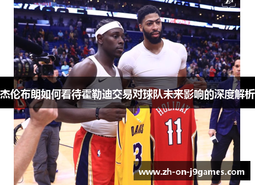 杰伦布朗如何看待霍勒迪交易对球队未来影响的深度解析 杰伦布朗如何看待霍勒迪交易对球队未来影响的深度解析