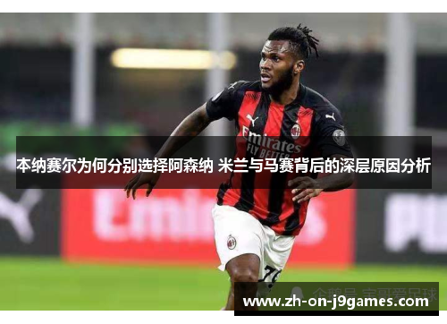 本纳赛尔为何分别选择阿森纳 米兰与马赛背后的深层原因分析