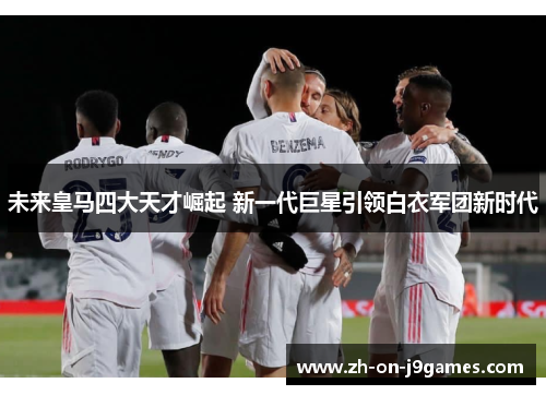 未来皇马四大天才崛起 新一代巨星引领白衣军团新时代