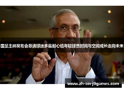 国足主帅发布会恳请球迷多些耐心给年轻球员时间与空间成长走向未来 国足主帅发布会恳请球迷多些耐心给年轻球员时间与空间成长走向未来