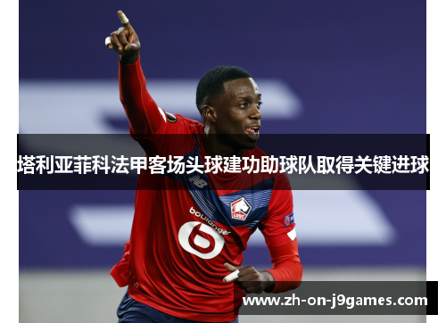 塔利亚菲科法甲客场头球建功助球队取得关键进球 塔利亚菲科法甲客场头球建功助球队取得关键进球