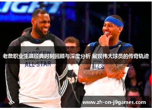 老詹职业生涯经典时刻回顾与深度分析 展现伟大球员的传奇轨迹