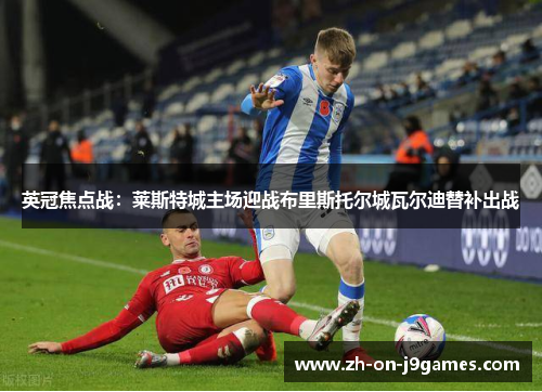 英冠焦点战：莱斯特城主场迎战布里斯托尔城瓦尔迪替补出战